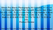 58mm Pro Macro Photography Kit Includes:  1  2  4  10 Close-Up Macro Filter Set with Pouch  3pc. Filter Kit (UV, CPL, FLD)   Lens Hood   Cap Keeper   More For Canon EOS 5D Mark III, EOS-1D X, 6D, 7D, 7D Mark II, EOS 60D EOS 70D T5i T4i SL1 T3i EOS M DSL