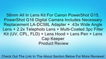 58mm All In Lens Kit For Canon PowerShot G15, PowerShot G16 Digital Camera Includes Necessary Replacement LA-DC58L Adapter   .43x Wide Angle Lens   2.2x Telephoto Lens   Multi-Coated 3pc Filter Kit (UV, CPL, FLD)   Lens Hood   Lens Pen   Lens Cap Keeper