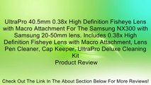 UltraPro 40.5mm 0.38x High Definition Fisheye Lens with Macro Attachment For The Samsung NX300 with Samsung 20-50mm lens. Includes 0.38x High Definition Fisheye Lens with Macro Attachment, Lens Pen Cleaner, Cap Keeper, UltraPro Deluxe Cleaning Kit Review