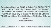 Tulip Lens Hood for CANON Rebel (T5i T4i T3i T3 T2 T2i T1i XT XTi XSi XS), CANON EOS (1100D 700D 650D 600D 550D 500D 450D 400D 350D 300D 60D 7D) Which have any of these (18-55mm, 55-250mm, 75-300mm, 50mm 1.4 , 55-200mm. 70-300mm) Canon Lenses. Review