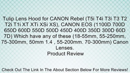 Tulip Lens Hood for CANON Rebel (T5i T4i T3i T3 T2 T2i T1i XT XTi XSi XS), CANON EOS (1100D 700D 650D 600D 550D 500D 450D 400D 350D 300D 60D 7D) Which have any of these (18-55mm, 55-250mm, 75-300mm, 50mm 1.4 , 55-200mm. 70-300mm) Canon Lenses. Review