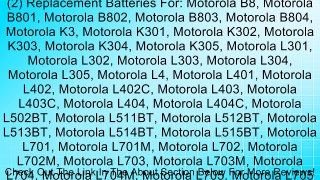 (2) Replacement Batteries For: Motorola B8, Motorola B801, Motorola B802, Motorola B803, Motorola B804, Motorola K3, Motorola K301, Motorola K302, Motorola K303, Motorola K304, Motorola K305, Motorola L301, Motorola L302, Motorola L303, Motorola L304, Mot