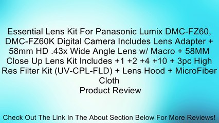 下载视频: Essential Lens Kit For Panasonic Lumix DMC-FZ60, DMC-FZ60K Digital Camera Includes Lens Adapter + 58mm HD .43x Wide Angle Lens w/ Macro + 58MM Close Up Lens Kit Includes +1 +2 +4 +10 + 3pc High Res Filter Kit (UV-CPL-FLD) + Lens Hood + MicroFiber Cloth Re