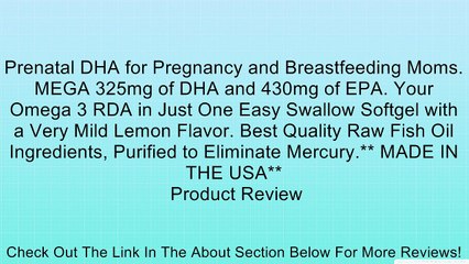 Prenatal DHA for Pregnancy and Breastfeeding Moms. MEGA 325mg of DHA and 430mg of EPA. Your Omega 3 RDA in Just One Easy Swallow Softgel with a Very Mild Lemon Flavor. Best Quality Raw Fish Oil Ingredients, Purified to Eliminate Mercury.** MADE IN THE USA
