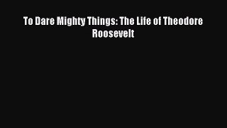 [PDF Download] To Dare Mighty Things: The Life of Theodore Roosevelt [PDF] Full Ebook