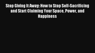 Stop Giving It Away: How to Stop Self-Sacrificing and Start Claiming Your Space Power and Happiness