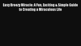 Easy Breezy Miracle: A Fun Exciting & Simple Guide to Creating a Miraculous Life [PDF] Online