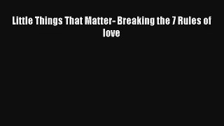 Little Things That Matter- Breaking the 7 Rules of love [Read] Full Ebook