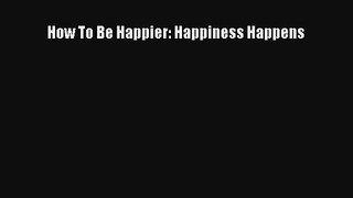 How To Be Happier: Happiness Happens [Read] Full Ebook