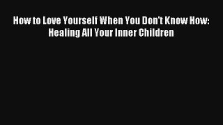 [PDF Download] How to Love Yourself When You Don't Know How: Healing All Your Inner Children