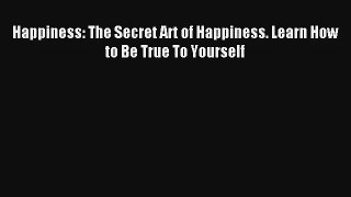 Happiness: The Secret Art of Happiness. Learn How to Be True To Yourself [PDF Download] Online
