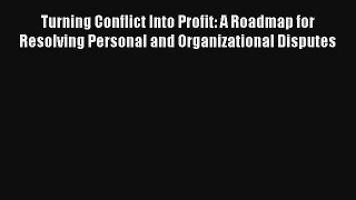 Turning Conflict Into Profit: A Roadmap for Resolving Personal and Organizational Disputes