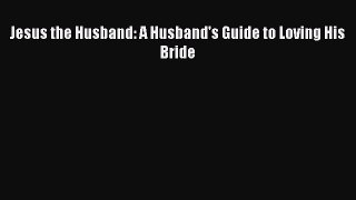 Jesus the Husband: A Husband's Guide to Loving His Bride [Read] Online