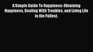 A Simple Guide To Happiness: Obtaining Happiness Dealing With Troubles and Living Life to the