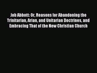 Job Abbott: Or Reasons for Abandoning the Trinitarian Arian and Unitarian Doctrines and Embracing