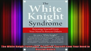 The White Knight Syndrome Rescuing Yourself from Your Need to Rescue Others
