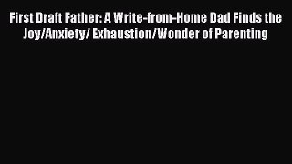 First Draft Father: A Write-from-Home Dad Finds the Joy/Anxiety/ Exhaustion/Wonder of Parenting