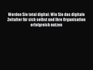 Werden Sie total digital: Wie Sie das digitale Zeitalter für sich selbst und Ihre Organisation