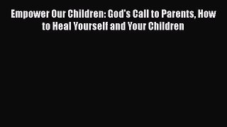 Empower Our Children: God's Call to Parents How to Heal Yourself and Your Children [Read] Full
