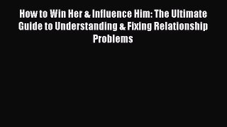 How to Win Her & Influence Him: The Ultimate Guide to Understanding & Fixing Relationship Problems
