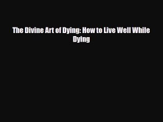 The Divine Art of Dying: How to Live Well While Dying [Read] Online