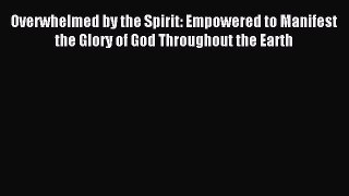 Overwhelmed by the Spirit: Empowered to Manifest the Glory of God Throughout the Earth [PDF