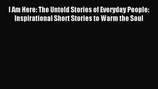 I Am Here: The Untold Stories of Everyday People: Inspirational Short Stories to Warm the Soul