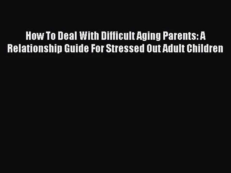 How To Deal With Difficult Aging Parents: A Relationship Guide For Stressed Out Adult Children