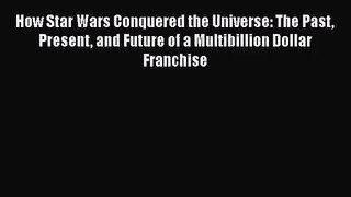 How Star Wars Conquered the Universe: The Past Present and Future of a Multibillion Dollar