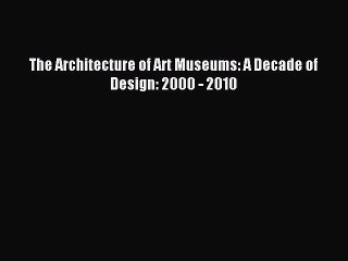 The Architecture of Art Museums: A Decade of Design: 2000 - 2010 Read The Architecture of Art