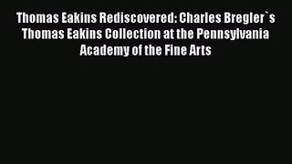 Thomas Eakins Rediscovered: Charles Bregler`s Thomas Eakins Collection at the Pennsylvania