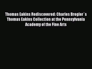 Thomas Eakins Rediscovered: Charles Bregler`s Thomas Eakins Collection at the Pennsylvania
