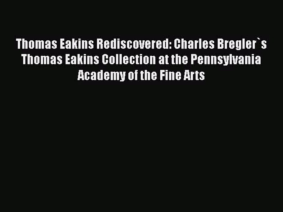 Thomas Eakins Rediscovered: Charles Bregler`s Thomas Eakins Collection at the Pennsylvania