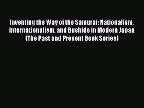 Inventing the Way of the Samurai: Nationalism Internationalism and Bushido in Modern Japan