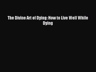 The Divine Art of Dying: How to Live Well While Dying [PDF] Full Ebook