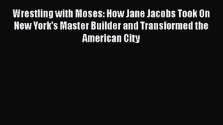 PDF Download Wrestling with Moses: How Jane Jacobs Took On New York's Master Builder and Transformed