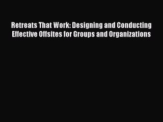 Retreats That Work: Designing and Conducting Effective Offsites for Groups and Organizations