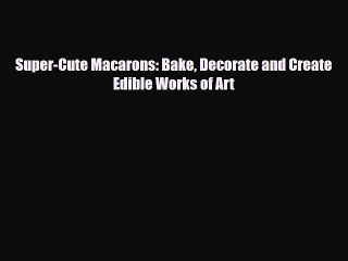 PDF Download Super-Cute Macarons: Bake Decorate and Create Edible Works of Art Read Online