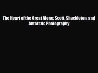 PDF Download The Heart of the Great Alone: Scott Shackleton and Antarctic Photography Download