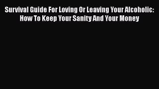Survival Guide For Loving Or Leaving Your Alcoholic: How To Keep Your Sanity And Your Money