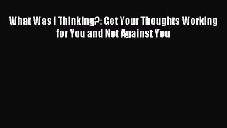 What Was I Thinking?: Get Your Thoughts Working for You and Not Against You [PDF Download]