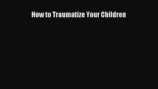 [PDF Download] How to Traumatize Your Children [Read] Full Ebook
