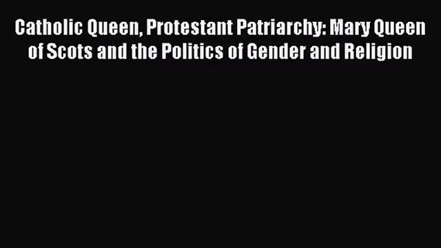 (PDF Download) Catholic Queen Protestant Patriarchy: Mary Queen of Scots and the Politics of