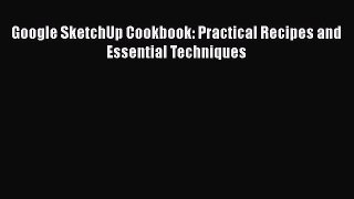 Google SketchUp Cookbook: Practical Recipes and Essential Techniques  Read Online Book