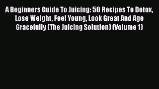 A Beginners Guide To Juicing: 50 Recipes To Detox Lose Weight Feel Young Look Great And Age