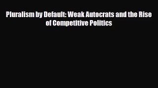 [PDF Download] Pluralism by Default: Weak Autocrats and the Rise of Competitive Politics [PDF]