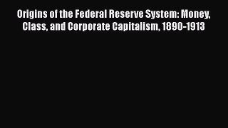 Origins of the Federal Reserve System: Money Class and Corporate Capitalism 1890-1913  Free