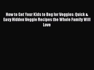 How to Get Your Kids to Beg for Veggies: Quick & Easy Hidden Veggie Recipes the Whole Family