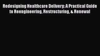 Redesigning Healthcare Delivery: A Practical Guide to Reengineering Restructuring & Renewal