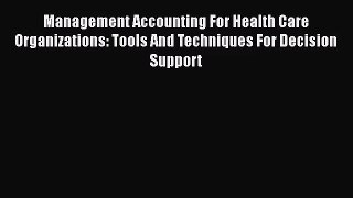 Management Accounting For Health Care Organizations: Tools And Techniques For Decision Support